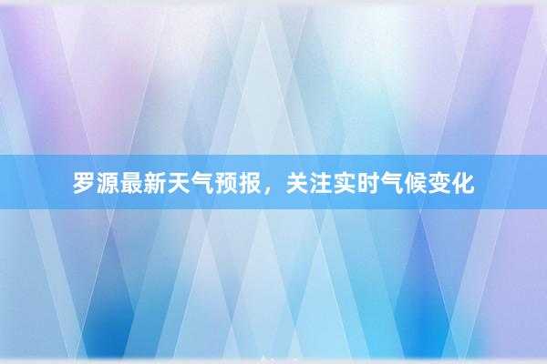 罗源最新天气预报，关注实时气候变化